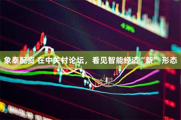 象泰配资 在中关村论坛，看见智能经济“新” 形态