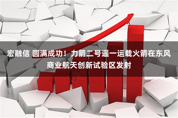 宏融信 圆满成功！力箭二号遥一运载火箭在东风商业航天创新试验区发射