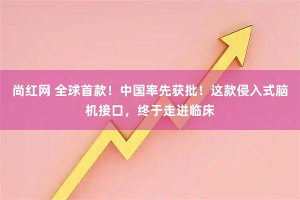 尚红网 全球首款！中国率先获批！这款侵入式脑机接口，终于走进临床