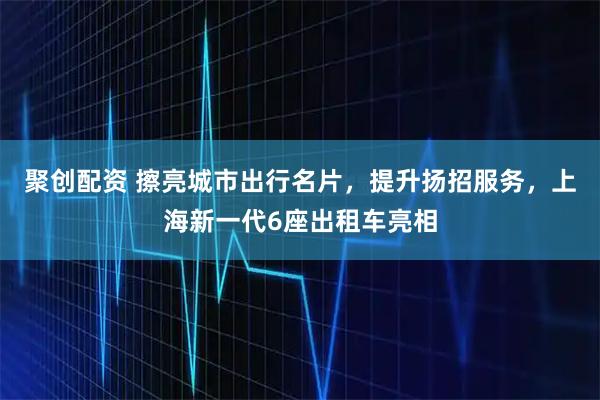 聚创配资 擦亮城市出行名片，提升扬招服务，上海新一代6座出租车亮相