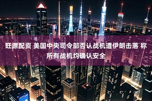 旺源配资 美国中央司令部否认战机遭伊朗击落 称所有战机均确认安全