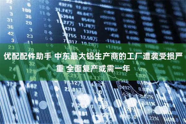 优配配件助手 中东最大铝生产商的工厂遭袭受损严重 全面复产或需一年