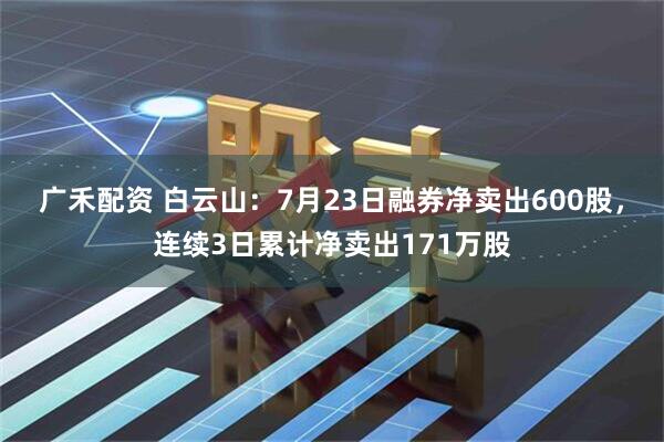 广禾配资 白云山：7月23日融券净卖出600股，连续3日累计净卖出171万股