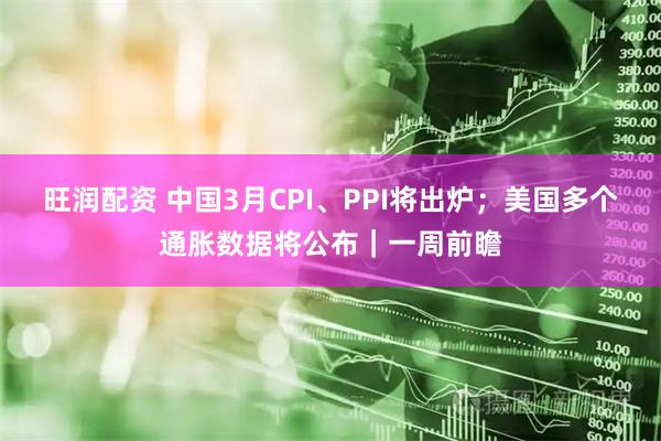 旺润配资 中国3月CPI、PPI将出炉；美国多个通胀数据将公布｜一周前瞻