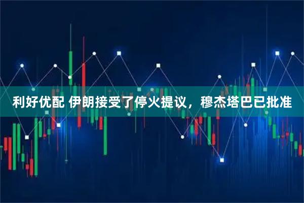 利好优配 伊朗接受了停火提议，穆杰塔巴已批准