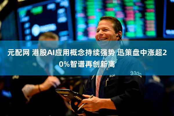 元配网 港股AI应用概念持续强势 迅策盘中涨超20%智谱再创新高