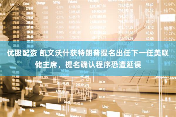 优股配资 凯文沃什获特朗普提名出任下一任美联储主席，提名确认程序恐遭延误