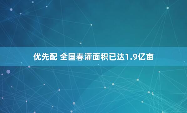 优先配 全国春灌面积已达1.9亿亩