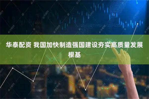 华泰配资 我国加快制造强国建设夯实高质量发展根基