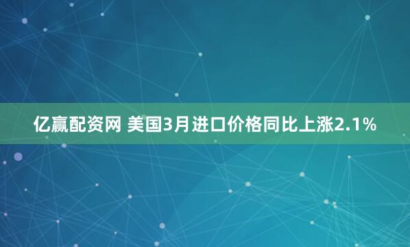 亿赢配资网 美国3月进口价格同比上涨2.1%
